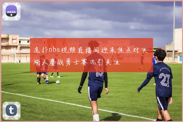 虎扑nba视频直播间迎来焦点对决 湖人鏖战勇士赛况引关注