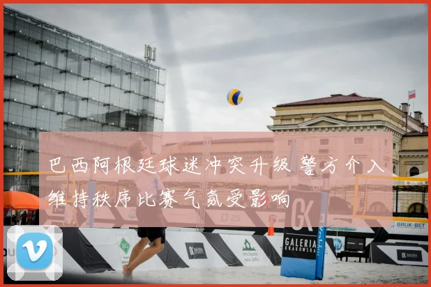巴西阿根廷球迷冲突升级 警方介入维持秩序比赛气氛受影响