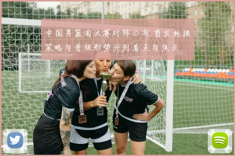 中国男篮淘汰赛对阵公布 首发轮换策略与晋级形势并列看点与焦点