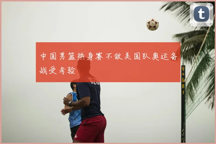 中国男篮热身赛不敌美国队奥运备战受考验