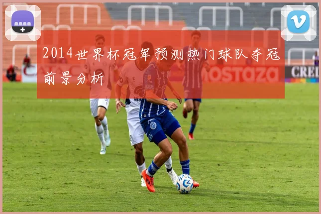 2014世界杯冠军预测热门球队夺冠前景分析