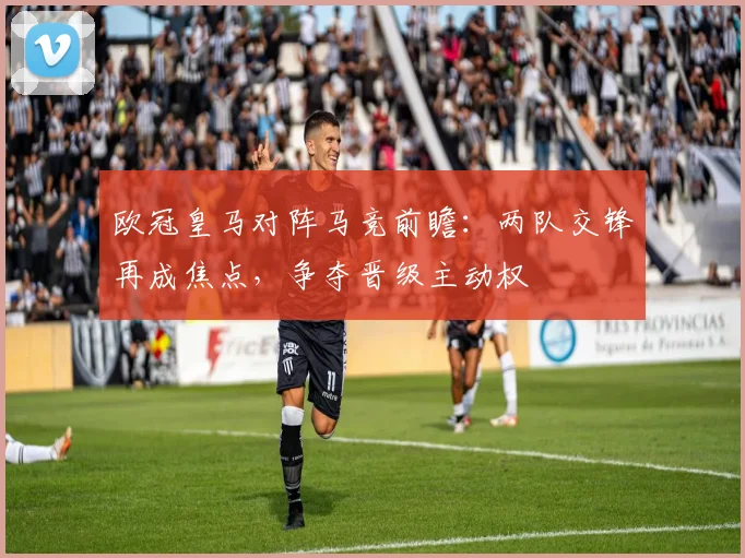 欧冠皇马对阵马竞前瞻：两队交锋再成焦点，争夺晋级主动权