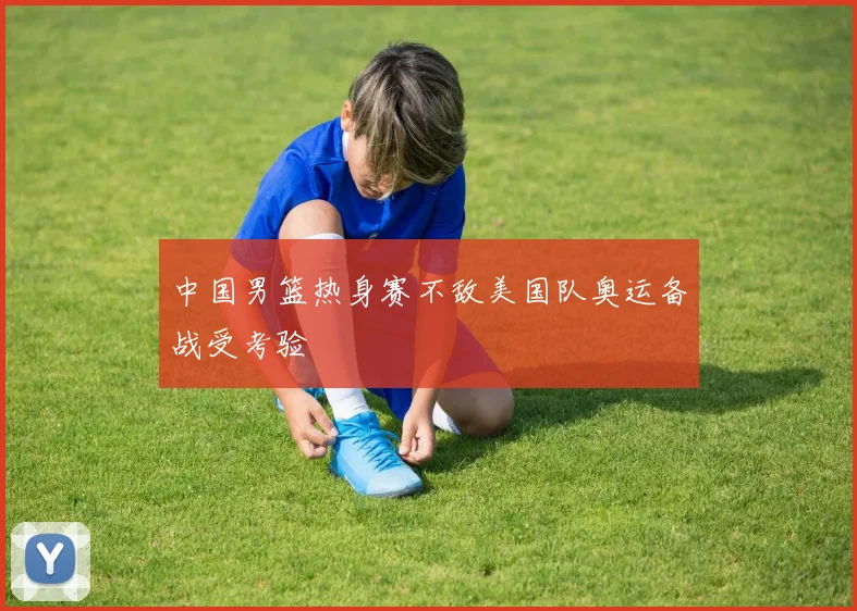 中国男篮热身赛不敌美国队奥运备战受考验