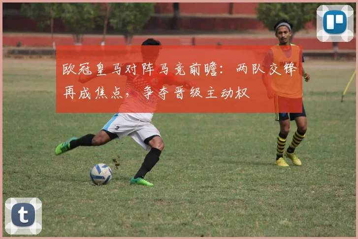 欧冠皇马对阵马竞前瞻:两队交锋再成焦点,争夺晋级主动权