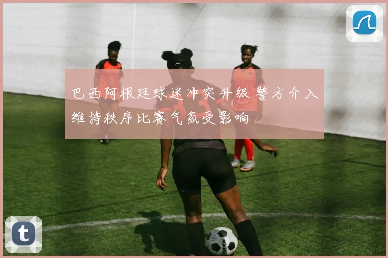 巴西阿根廷球迷冲突升级 警方介入维持秩序比赛气氛受影响