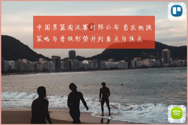 中国男篮淘汰赛对阵公布 首发轮换策略与晋级形势并列看点与焦点