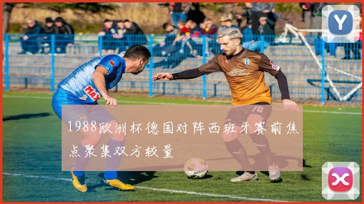 1988欧洲杯德国对阵西班牙赛前焦点聚集双方较量