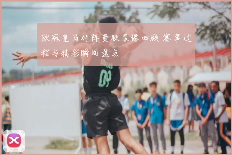 欧冠皇马对阵曼联录像回顾 赛事过程与精彩瞬间盘点