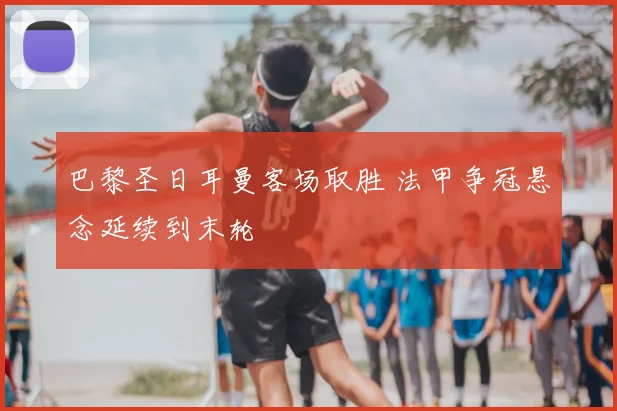 巴黎圣日耳曼客场取胜 法甲争冠悬念延续到末轮