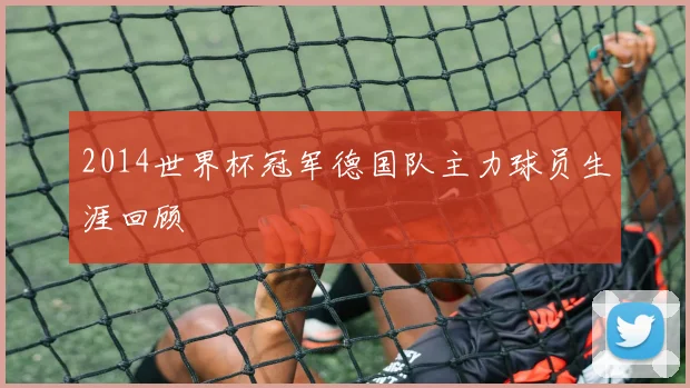 2014世界杯冠军德国队主力球员生涯回顾