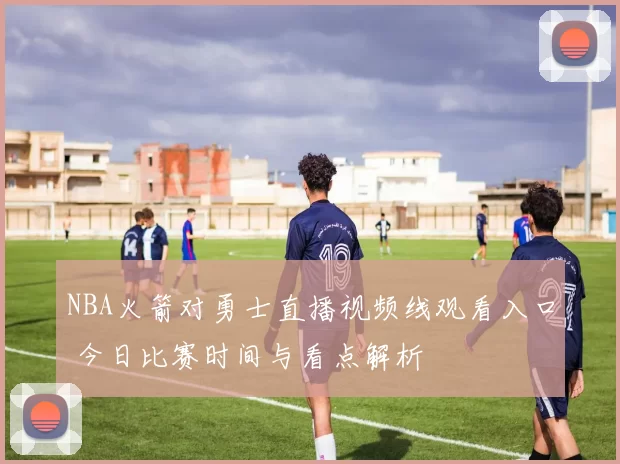 NBA火箭对勇士直播视频线观看入口 今日比赛时间与看点解析