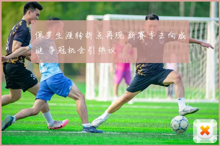 保罗生涯转折点再现 新赛季去向成谜 争冠机会引热议