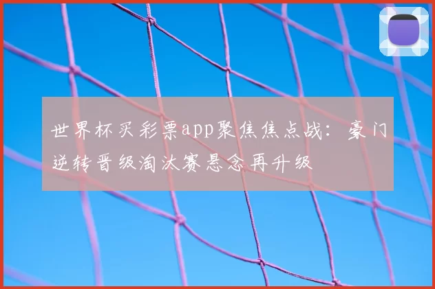 世界杯买彩票app聚焦焦点战：豪门逆转晋级淘汰赛悬念再升级