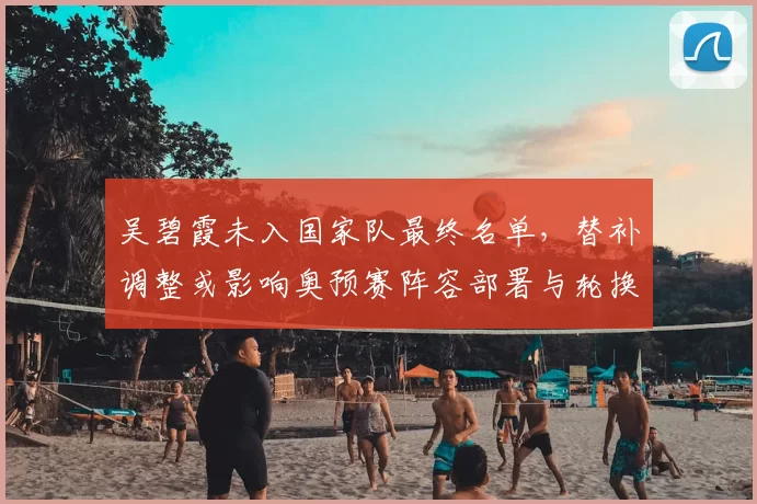 吴碧霞未入国家队最终名单,替补调整或影响奥预赛阵容部署与轮换