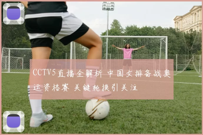 CCTV5直播全解析 中国女排备战奥运资格赛 关键轮换引关注