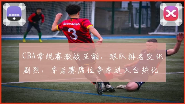 CBA常规赛激战正酣，球队排名变化剧烈，季后赛席位争夺进入白热化