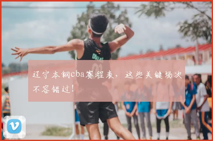 辽宁本钢cba赛程表，这些关键场次不容错过！