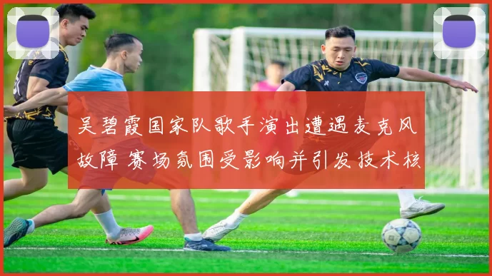 吴碧霞国家队歌手演出遭遇麦克风故障 赛场氛围受影响并引发技术核查