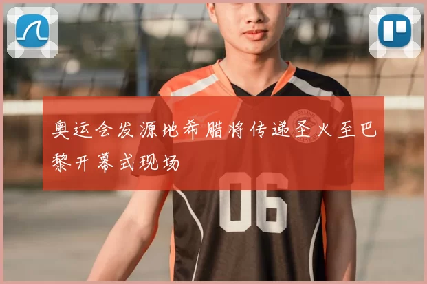 奥运会发源地希腊将传递圣火至巴黎开幕式现场