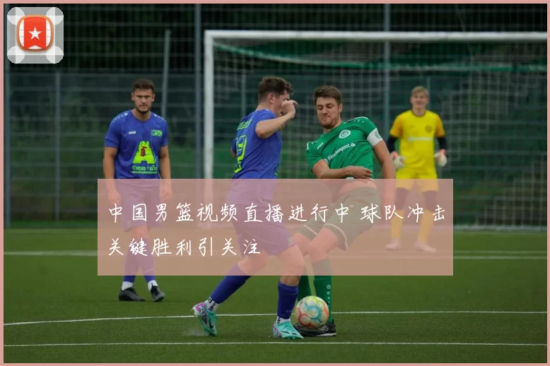 中国男篮视频直播进行中 球队冲击关键胜利引关注