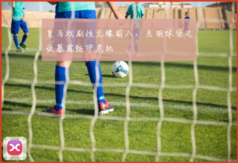 皇马戏剧性无缘前八，光明球场之夜暴露防守危机