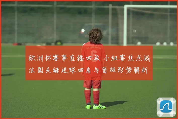 欧洲杯赛事直播回放 小组赛焦点战法国关键进球回看与晋级形势解析