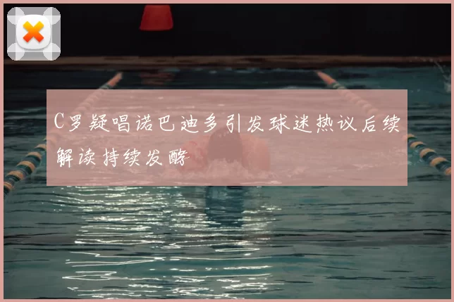 C罗疑唱诺巴迪多引发球迷热议后续解读持续发酵