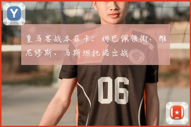 皇马客战本菲卡：姆巴佩领衔，维尼修斯、马斯坦托诺出战