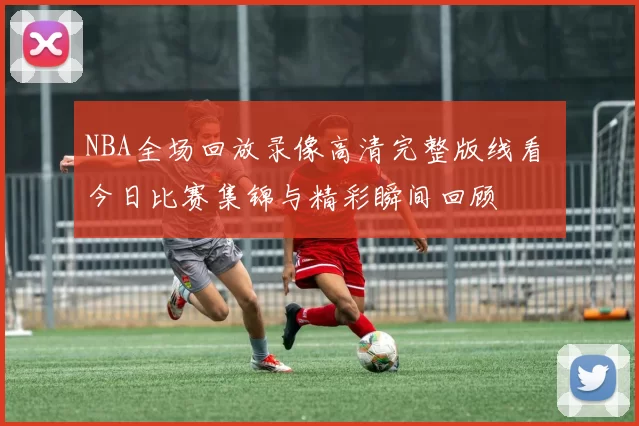 NBA全场回放录像高清完整版线看 今日比赛集锦与精彩瞬间回顾