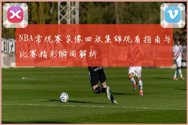 NBA常规赛录像回放集锦观看指南与比赛精彩瞬间解析