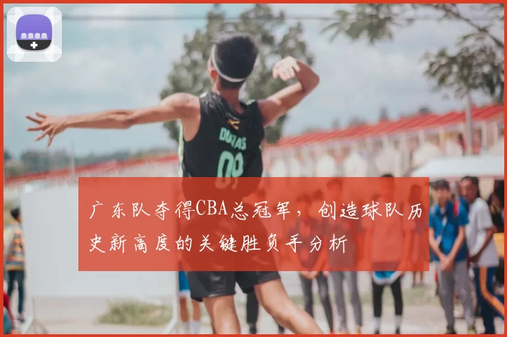广东队夺得CBA总冠军,创造球队历史新高度的关键胜负手分析