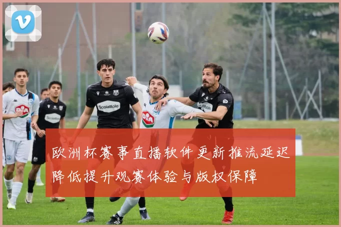 欧洲杯赛事直播软件更新推流延迟降低提升观赛体验与版权保障
