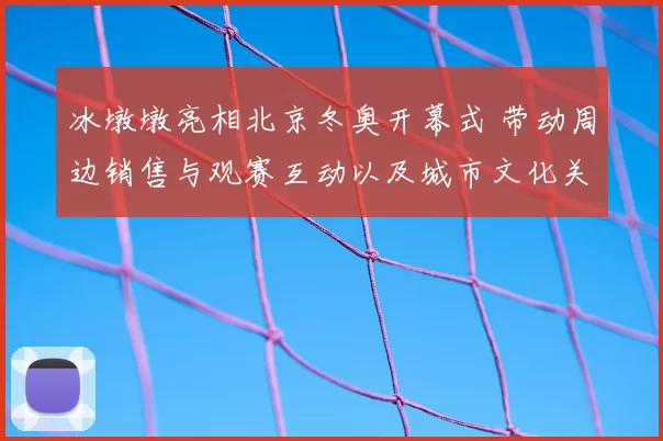 冰墩墩亮相北京冬奥开幕式 带动周边销售与观赛互动以及城市文化关注