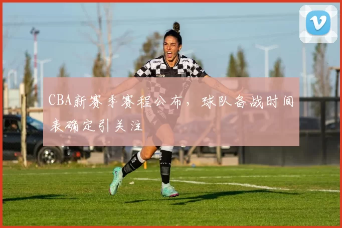 CBA新赛季赛程公布，球队备战时间表确定引关注
