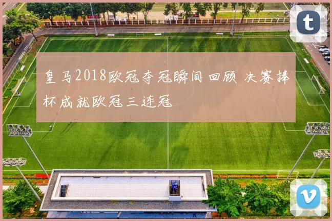 皇马2018欧冠夺冠瞬间回顾 决赛捧杯成就欧冠三连冠