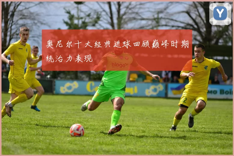 奥尼尔十大经典进球回顾巅峰时期统治力表现