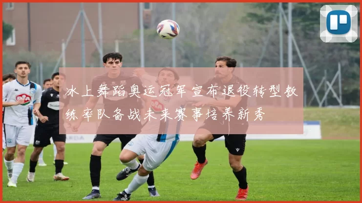 冰上舞蹈奥运冠军宣布退役转型教练率队备战未来赛事培养新秀