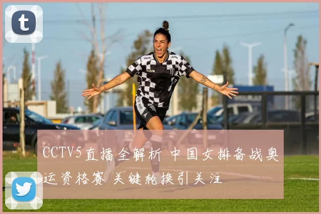 CCTV5直播全解析 中国女排备战奥运资格赛 关键轮换引关注