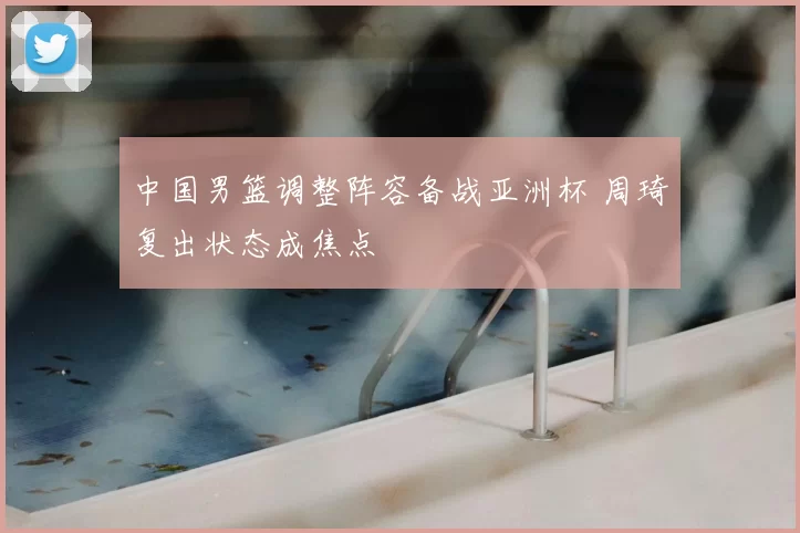 中国男篮调整阵容备战亚洲杯 周琦复出状态成焦点