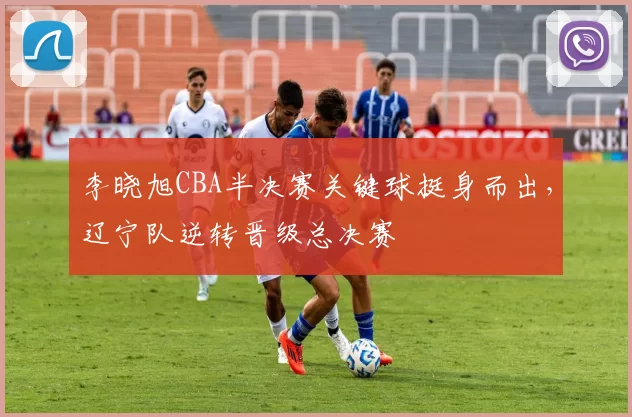 李晓旭CBA半决赛关键球挺身而出，辽宁队逆转晋级总决赛