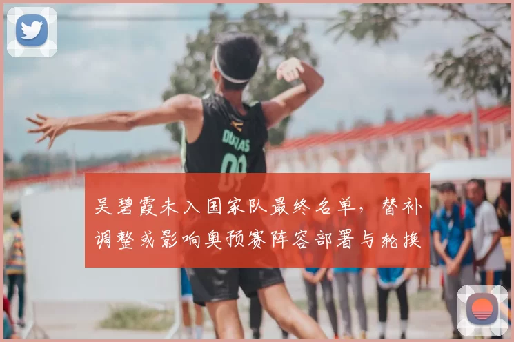 吴碧霞未入国家队最终名单,替补调整或影响奥预赛阵容部署与轮换