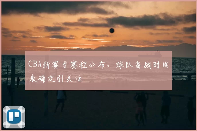 CBA新赛季赛程公布,球队备战时间表确定引关注