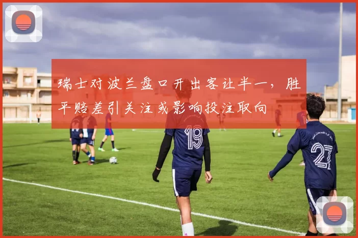 瑞士对波兰盘口开出客让半一,胜平赔差引关注或影响投注取向