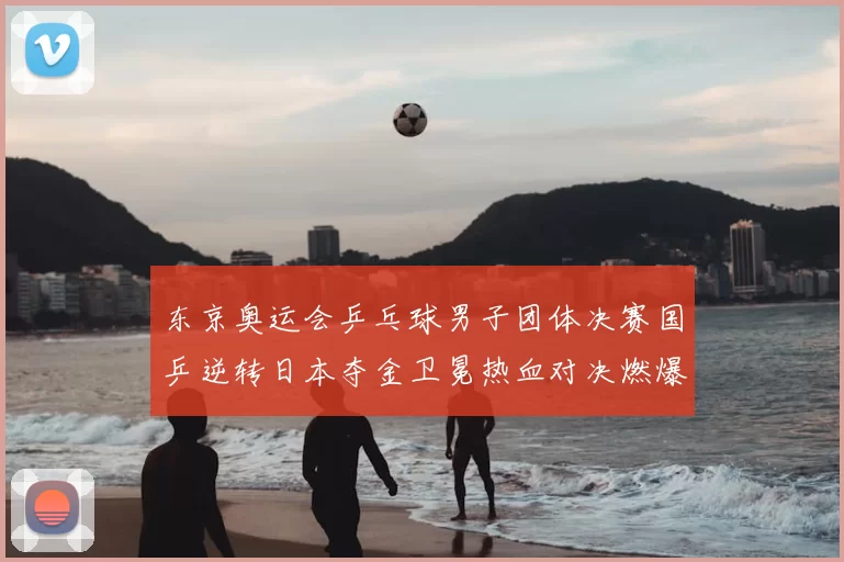 东京奥运会乒乓球男子团体决赛国乒逆转日本夺金卫冕热血对决燃爆