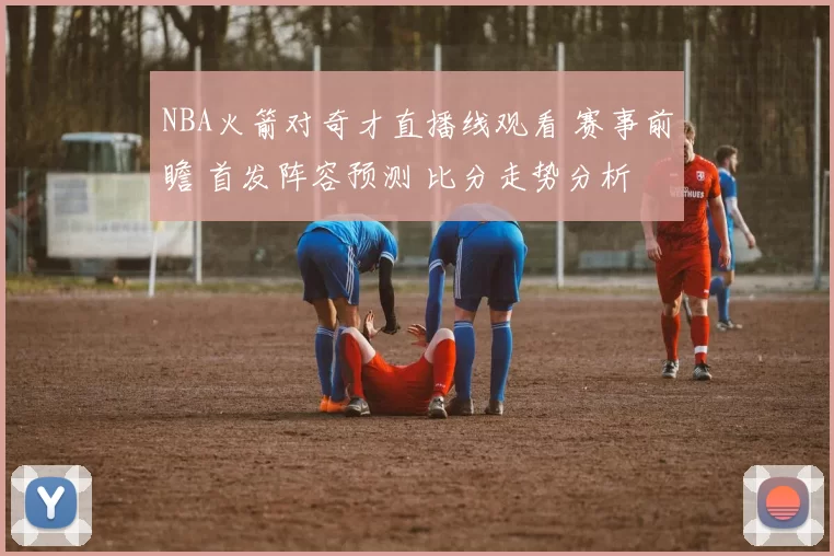 NBA火箭对奇才直播线观看 赛事前瞻 首发阵容预测 比分走势分析