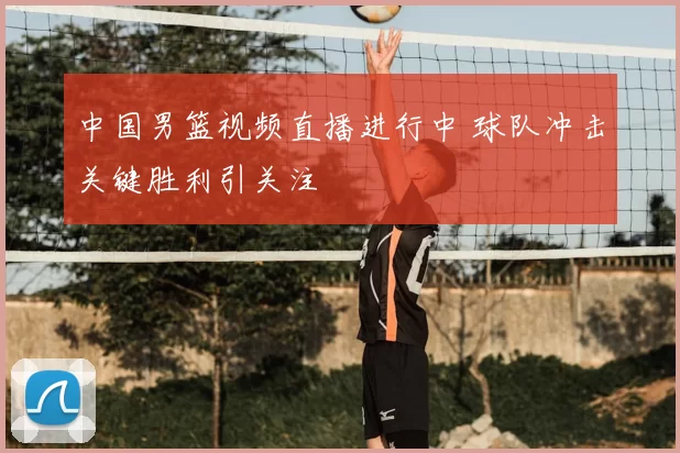 中国男篮视频直播进行中 球队冲击关键胜利引关注