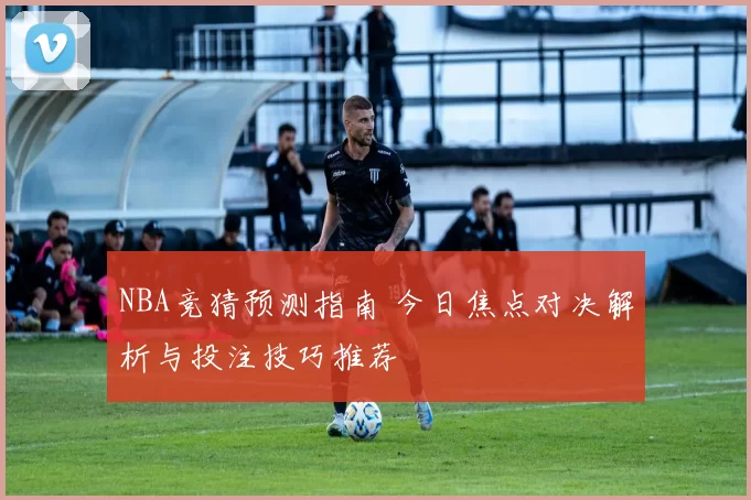 NBA竞猜预测指南 今日焦点对决解析与投注技巧推荐