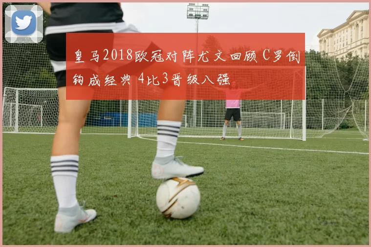 皇马2018欧冠对阵尤文回顾 C罗倒钩成经典 4比3晋级八强