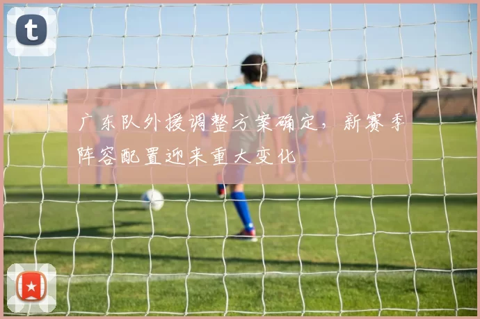 广东队外援调整方案确定，新赛季阵容配置迎来重大变化