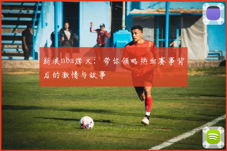 新浪nba烽火:带你领略热血赛事背后的激情与故事